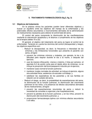 5. TRATAMIENTO FARMACOLÓGICO (fig.2, fig. 3)

5.1

Objetivos del tratamiento
En la práctica clínica los pacientes pueden tener diferentes objetivos y
buscar un equilibrio entre los objetivos del manejo de la enfermedad y los
potenciales efectos secundarios o inconvenientes derivados de la administración
de medicamentos necesarios para obtener el control total del asma.
El control del asma comprende la disminución de las manifestaciones
mediante la intervención terapéutica y el alcance o cumplimiento de los objetivos
de la terapia (tablas 19 a 22).
El general, el objetivo del tratamiento del asma es lograr el control de la
enfermedad. Teniendo en cuenta los dominios del control (discapacidad y riesgo),
los objetivos específicos son:
- Reducir la discapacidad, es decir, la frecuencia e intensidad de los
síntomas y las limitaciones funcionales que presenta el paciente con
asma, al lograr:
 prevenir los síntomas crónicos y molestos, por ejemplo, la tos o la
dificultad para respirar durante el día o la noche, o después del
ejercicio;
 usar de manera infrecuente –menos o máximo, 2 días por semana– el
agonista ß-2 de acción corta para el rápido alivio de síntomas; no se
incluye la prevención del broncoespasmo inducido por el ejercicio;
 mantener (casi) normal la función pulmonar;
 mantener niveles normales de actividad; se incluye el ejercicio, alguna
otra actividad física, asistencia a la escuela o al trabajo, y
 satisfacer las expectativas de los pacientes y de sus familias en
relación con el cuidado del asma.
- Reducir el riesgo, es decir, la probabilidad de exacerbaciones del asma,
la disminución de la función pulmonar, la disminución del crecimiento
pulmonar en los niños, o la presencia de efectos secundarios derivados
de los medicamentos, al lograr:
 prevenir las exacerbaciones recurrentes de asma y reducir la
necesidad de consultas a urgencias y las hospitalizaciones;
 prevenir la pérdida de la función pulmonar, y en los niños, prevenir la
disminución del crecimiento pulmonar, y
 proporcionar farmacoterapia óptima con mínimos efectos secundarios
o sin ellos.
77

 