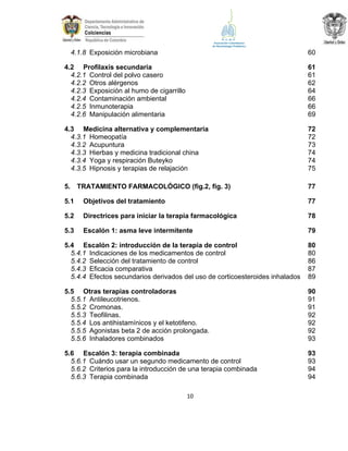 4.1.8 Exposición microbiana

60

4.2 Profilaxis secundaria
4.2.1 Control del polvo casero
4.2.2 Otros alérgenos
4.2.3 Exposición al humo de cigarrillo
4.2.4 Contaminación ambiental
4.2.5 Inmunoterapia
4.2.6 Manipulación alimentaria

61
61
62
64
66
66
69

4.3 Medicina alternativa y complementaria
4.3.1 Homeopatía
4.3.2 Acupuntura
4.3.3 Hierbas y medicina tradicional china
4.3.4 Yoga y respiración Buteyko
4.3.5 Hipnosis y terapias de relajación

72
72
73
74
74
75

5.

77

TRATAMIENTO FARMACOLÓGICO (fig.2, fig. 3)

5.1

Objetivos del tratamiento

77

5.2

Directrices para iniciar la terapia farmacológica

78

5.3

Escalón 1: asma leve intermitente

79

5.4 Escalón 2: introducción de la terapia de control
5.4.1 Indicaciones de los medicamentos de control
5.4.2 Selección del tratamiento de control
5.4.3 Eficacia comparativa
5.4.4 Efectos secundarios derivados del uso de corticoesteroides inhalados

80
80
86
87
89

5.5 Otras terapias controladoras
5.5.1 Antileucotrienos.
5.5.2 Cromonas.
5.5.3 Teofilinas.
5.5.4 Los antihistamínicos y el ketotifeno.
5.5.5 Agonistas beta 2 de acción prolongada.
5.5.6 Inhaladores combinados

90
91
91
92
92
92
93

5.6 Escalón 3: terapia combinada
5.6.1 Cuándo usar un segundo medicamento de control
5.6.2 Criterios para la introducción de una terapia combinada
5.6.3 Terapia combinada

93
93
94
94

10

 