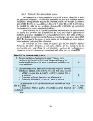 5.4.2

Selección del tratamiento de control

Para determinar el medicamento de control de primera línea para el asma
en pacientes pediátricos, se valoraron diferentes estudios que midieron distintos
resultados, principalmente mejoría de síntomas, mejoría de función pulmonar y
prevención de crisis o exacerbaciones de asma. A pesar de que se determinó que
la calidad de vida es un resultado clínicamente importante de considerar,
infortunadamente, pocos estudios lo analizan.
En el momento actual, los corticosteroides inhalados son los medicamentos
de control más efectivos para el tratamiento del asma en pacientes pediátricos de
todos los grupos de edad (250-253), incluyendo los menores de 5 años, en los que
ya hay estudios que demuestran la eficacia y seguridad en este grupo etario (254265). En la mayoría de casos, el asma puede ser controlada con dosis bajas o
intermedias de corticosteroides inhalados.
Sin embargo, se debe tener en cuenta que se han descrito distintos
fenotipos de asma diferentes al del asma atópica, en los cuales no se ha
demostrado que sea eficaz la administración continua de corticosteroides
inhalados, como en los pacientes con episodios de sibilancias por virus (266).
Selección del tratamiento de control
1. Se recomienda usar los corticosteroides inhalados como
medicamentos de control de primera línea para alcanzar los
objetivos del tratamiento del asma en pacientes pediátricos de
todas las edades.
2. Se recomienda el uso de los corticosteroides inhalados en niños
de todas las edades, incluyendo los menores de 5 años, cuando:
- Utilizan agonista beta-2 de corta acción tres veces o más a
la semana,
- Presentan síntomas 3 veces o más a la semana,
- Presentan despertares nocturnos 1 vez a la semana
Se recomienda el uso de corticoesteroides inhalados en niños
de 5 a 12 años
y mayores de 12 años que han presentado una crisis de asma
en el último
año.

86

A

B

C: 5-12 años
B: >12 años

 