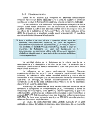5.4.3

Eficacia comparativa

Varios de los estudios que comparan los diferentes corticosteroides
inhalados no tienen un diseño adecuado y, por lo tanto, no pueden ser tenidos en
cuenta para concluir de forma definitiva sobre su eficacia comparativa (tabla 22).
La beclometasona y la budesonida son equivalentes en la práctica clínica,
aunque puede haber variaciones con los dispositivos de inhalación. Existen
pruebas limitadas a partir de dos estudios abiertos con un diseño poco ideal, en
que el uso de la budesonida en Turbohaler™ tiene una mayor efectividad clínica
(267). Sin embargo, en la actualidad se debe asumir una proporción 1:1 cuando se
comparan la beclometasona y la budesonida.
57. Ante la evidencia de una eficacia comparativa similar entre los
diferentes corticoesteroides inhalados, un perfil de seguridad
aceptable del dipropionato de beclometasona, y un costo por año de
vida ajustado por calidad (AVAC) adicional muy elevado al elegir el
propionato de fluticasona en lugar del dipropionato de A
beclometasona, se recomienda utilizar este último como esteroide
inhalado de elección para el tratamiento de los pacientes pediátricos
con asma persistente.

La actividad clínica de la fluticasona es la misma que la de la
beclometasona y la budesonida a la mitad de la dosis. La evidencia que la
fluticasona produce menos efectos secundarios a dosis que producen el mismo
efecto clínico es limitada.
La ciclesonida es un nuevo corticosteroide inhalado. Diferentes
experimentos clínicos han sugerido que al compararla con otros corticosteroides
inhalados, la ciclesonida tiene menor actividad sistémica y menos efectos
secundarios a nivel orofaríngeo que los corticosteroides inhalados convencionales
(268-272). Sin embargo, la relación eficacia/seguridad de la ciclesonida
comparada con la de los otros corticosteroides inhalados no se ha establecido
claramente en pacientes pediátricos.
Hasta mayo de 2009 todas las dosis de corticosteroides inhalados hacían
referencia al dipropionato de beclometasona (BDP), suministrado a través de
inhaladores de dosis medida, como BDP-CFC (clorofluorocarbono), la que ya no
está disponible. La referencia de corticosteroides inhalados en este momento es el
producto BDP-HFA (hidrofluoroalcano), que está disponible en la misma dosis que
BDP-CFC. Se debe tener en cuenta que algunos BDP-HFA son más potentes y
deben ser formulados según la marca.
Un estudio de costo-efectividad (costo-utilidad) publicado en el 2009
realizado con costos derivados del sistema de salud colombiano de ese momento,
87

 