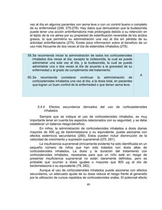 vez al día en algunos pacientes con asma leve o con un control bueno o completo
de su enfermedad (248, 275-278). Hay datos que demuestran que la budesonida
puede tener una acción antiinflamatoria más prolongada debido a su retención en
el tejido de la vía aérea por su propiedad de esterificación reversible de los ácidos
grasos, lo que permitiría su administración una vez al día sin pérdida de su
actividad antiinflamatoria (279). Existe poca información sobre el beneficio de un
uso más frecuente de dos veces al día de esteroides inhalados (278).
59. Se recomienda iniciar la administración de todos los corticosteroides
inhalados dos veces al día, excepto la ciclesonida, la cual se puede
administrar una sola vez al día, y la budesonida, la cual se puede
administrar una o dos veces al día de acuerdo a la gravedad de su
enfermedad y al grado de cumplimiento del tratamiento.
60. Se recomienda considerar continuar la administración de
corticosteroides inhalados una vez al día, a la dosis total, en pacientes
que logran un buen control de la enfermedad o que tienen asma leve.

5.4.4 Efectos
inhalados

secundarios

derivados

del

uso

de

A

corticoesteroides

Siempre que se indique el uso de corticosteroides inhalados, es muy
importante tener en cuenta los aspectos relacionados con su seguridad, y se debe
establecer un balance riesgo-beneficio.
En niños, la administración de corticosteroides inhalados a dosis diarias
mayores de 400 µg de beclometasona o su equivalente, puede asociarse con
efectos sistémicos secundarios (280). Estos pueden incluir disminución de la
velocidad de crecimiento y supresión suprarrenal (275, 281).
La insuficiencia suprarrenal clínicamente evidente ha sido identificada en un
pequeño número de niños que han sido tratados con dosis altas de
corticosteroides inhalados. La dosis y la duración del tratamiento con
corticosteroides inhalados, necesarias para que un niño esté en riesgo de
presentar insuficiencia suprarrenal no están claramente definidos, pero es
probable que ocurran a dosis iguales o mayores que 800 µg al día de
beclometasona o su equivalente (79, 282).
Aunque el uso de corticosteroides inhalados puede asociarse con efectos
secundarios, un adecuado ajuste de su dosis reduce el riesgo frente al generado
por la utilización de cursos repetidos de corticosteroides orales. El potencial efecto
89

 