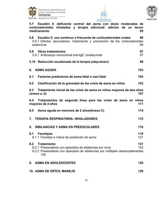 5.7 Escalón 4: deficiente control del asma con dosis moderadas de
corticosteroides inhalados y terapia adicional: adición de un tercer
medicamento
95
5.8 Escalón 5: uso continuo o frecuente de corticosteroides orales
96
5.8.1 Efectos secundarios, tratamiento y prevención de los corticosteroides
sistémicos
96
5.9 Otros tratamientos
5.9.1 Anticuerpo monoclonal anti-IgE: omalizumab

97
97

5.10 Reducción escalonada de la terapia (step-down)

98

6.

ASMA AGUDA

103

6.1

Factores predictores de asma fatal o casi fatal

103

6.2

Clasificación de la gravedad de las crisis de asma en niños

103

6.3 Tratamiento inicial de las crisis de asma en niños mayores de dos años
(anexo a, b)
107
6.4 Tratamientos de segunda línea para las crisis de asma en niños
mayores de 2 años
111
6.5

Asma aguda en menores de 2 años(Anexo C)

114

7.

TERAPIA RESPIRATORIA: INHALADORES

115

8.

SIBILANCIAS Y ASMA EN PREESCOLARES

118

8.1 Fenotipos
8.1.1 Fenotipo e índice de predicción de asma

118
121

8.2 Tratamiento
121
8.2.1 Preescolares con episodios de sibilancias por virus
122
8.2.2 Preescolares con episodios de sibilancias por múltiples desencadenantes
124
9.

ASMA EN ADOLESCENTES

125

10. ASMA DE DIFÍCIL MANEJO

128
11

 
