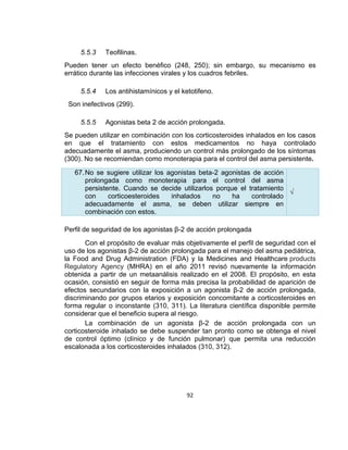 5.5.3

Teofilinas.

Pueden tener un efecto benéfico (248, 250); sin embargo, su mecanismo es
errático durante las infecciones virales y los cuadros febriles.
5.5.4

Los antihistamínicos y el ketotifeno.

Son inefectivos (299).
5.5.5

Agonistas beta 2 de acción prolongada.

Se pueden utilizar en combinación con los corticosteroides inhalados en los casos
en que el tratamiento con estos medicamentos no haya controlado
adecuadamente el asma, produciendo un control más prolongado de los síntomas
(300). No se recomiendan como monoterapia para el control del asma persistente.
67. No se sugiere utilizar los agonistas beta-2 agonistas de acción
prolongada como monoterapia para el control del asma
persistente. Cuando se decide utilizarlos porque el tratamiento
√
con
corticoesteroides
inhalados
no
ha
controlado
adecuadamente el asma, se deben utilizar siempre en
combinación con estos.
Perfil de seguridad de los agonistas β-2 de acción prolongada
Con el propósito de evaluar más objetivamente el perfil de seguridad con el
uso de los agonistas β-2 de acción prolongada para el manejo del asma pediátrica,
la Food and Drug Administration (FDA) y la Medicines and Healthcare products
Regulatory Agency (MHRA) en el año 2011 revisó nuevamente la información
obtenida a partir de un metaanálisis realizado en el 2008. El propósito, en esta
ocasión, consistió en seguir de forma más precisa la probabilidad de aparición de
efectos secundarios con la exposición a un agonista β-2 de acción prolongada,
discriminando por grupos etarios y exposición concomitante a corticosteroides en
forma regular o inconstante (310, 311). La literatura científica disponible permite
considerar que el beneficio supera al riesgo.
La combinación de un agonista β-2 de acción prolongada con un
corticosteroide inhalado se debe suspender tan pronto como se obtenga el nivel
de control óptimo (clínico y de función pulmonar) que permita una reducción
escalonada a los corticosteroides inhalados (310, 312).

92

 