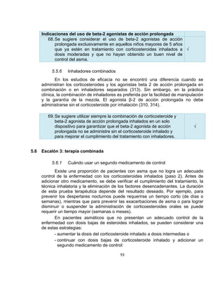 Indicaciones del uso de beta-2 agonistas de acción prolongada
68. Se sugiere considerar el uso de beta-2 agonistas de acción
prolongada exclusivamente en aquellos niños mayores de 5 años
que ya estén en tratamiento con corticosteroides inhalados a √
dosis moderadas y que no hayan obtenido un buen nivel de
control del asma.
5.5.6

Inhaladores combinados

En los estudios de eficacia no se encontró una diferencia cuando se
administran los corticosteroides y los agonistas beta 2 de acción prolongada en
combinación o en inhaladores separados (313). Sin embargo, en la práctica
clínica, la combinación de inhaladores es preferida por la facilidad de manipulación
y la garantía de la mezcla. El agonista β-2 de acción prolongada no debe
administrarse sin el corticosteroide por inhalación (310, 314).
69. Se sugiere utilizar siempre la combinación de corticosteroide y
beta-2 agonista de acción prolongada inhalados en un solo
dispositivo para garantizar que el beta-2 agonista de acción
prolongada no se administre sin el corticosteroide inhalado y
para mejorar el cumplimiento del tratamiento con inhaladores.
5.6

√

Escalón 3: terapia combinada
5.6.1

Cuándo usar un segundo medicamento de control

Existe una proporción de pacientes con asma que no logra un adecuado
control de la enfermedad con los corticosteroides inhalados (paso 2). Antes de
adicionar otro medicamento, se debe verificar el cumplimiento del tratamiento, la
técnica inhalatoria y la eliminación de los factores desencadenantes. La duración
de esta prueba terapéutica depende del resultado deseado. Por ejemplo, para
prevenir los despertares nocturnos puede requerirse un tiempo corto (de días o
semanas), mientras que para prevenir las exacerbaciones de asma o para lograr
disminuir o suspender la administración de corticoesteroides orales se puede
requerir un tiempo mayor (semanas o meses).
En pacientes asmáticos que no presentan un adecuado control de la
enfermedad con dosis bajas de esteroides inhalados, se pueden considerar una
de estas estrategias:
- aumentar la dosis del corticosteroide inhalado a dosis intermedias o
- continuar con dosis bajas de corticosteroide inhalado y adicionar un
segundo medicamento de control:
93

 