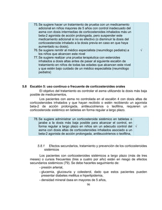 75. Se sugiere hacer un tratamiento de prueba con un medicamento
adicional en niños mayores de 5 años con control inadecuado del
asma con dosis intermedias de corticosteroides inhalados más un
beta-2 agonista de acción prolongada, pero suspender este
medicamento adicional si no es efectivo (o disminuir la dosis del
corticoesteroide inhalado a la dosis previa en caso en que haya
aumentado su dosis).
76. Se sugiere remitir al médico especialista (neumólogo pediatra) a
los niños que alcancen este nivel
77. Se sugiere realizar una prueba terapéutica con esteroides
inhalados a dosis altas antes de pasar al siguiente escalón de
tratamiento en niños de todas las edades que alcancen este nivel
y que estén bajo cuidado de un médico especialista (neumólogo
pediatra)

5.8

√

Escalón 5: uso continuo o frecuente de corticosteroides orales
El objetivo del tratamiento es controlar el asma utilizando la dosis más baja
posible de medicamentos.
Los pacientes con asma no controlada en el escalón 4 con dosis altas de
corticosteroides inhalados y que hayan recibido o estén recibiendo un agonista
beta-2 de acción prolongada, antileucotrienos o teofilina, requieren un
corticosteroide sistémico en tabletas en forma regular a largo plazo.
78. Se sugiere administrar un corticosteroide sistémico en tabletas o
jarabe a la dosis más baja posible para alcanzar el control, en
forma regular a largo plazo en niños sin un adecudo control del √
asma con dosis altas de corticosteroides inhalados asociado a un
beta-2 agonista de acción prolongada, antileucotrienos o teofilina,

5.8.1 Efectos secundarios, tratamiento y prevención de los corticosteroides
sistémicos
Los pacientes con corticosteroides sistémicos a largo plazo (más de tres
meses) o cursos frecuentes (tres a cuatro por año) están en riesgo de efectos
secundarios sistémicos (79). Se debe hacerles seguimiento de:
- presión arterial,
- glucemia, glucosuria y colesterol, dado que estos pacientes pueden
presentar diabetes mellitus e hiperlipidemia,
- densidad mineral ósea en mayores de 5 años,
96

 