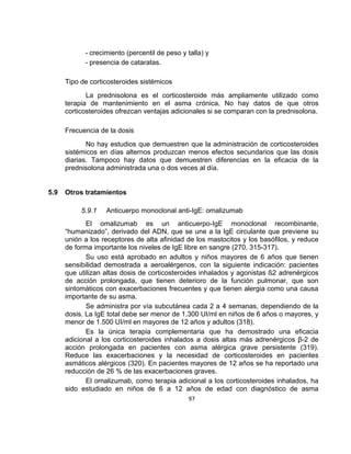 - crecimiento (percentil de peso y talla) y
- presencia de cataratas.
Tipo de corticosteroides sistémicos
La prednisolona es el corticosteroide más ampliamente utilizado como
terapia de mantenimiento en el asma crónica. No hay datos de que otros
corticosteroides ofrezcan ventajas adicionales si se comparan con la prednisolona.
Frecuencia de la dosis
No hay estudios que demuestren que la administración de corticosteroides
sistémicos en días alternos produzcan menos efectos secundarios que las dosis
diarias. Tampoco hay datos que demuestren diferencias en la eficacia de la
prednisolona administrada una o dos veces al día.

5.9

Otros tratamientos
5.9.1

Anticuerpo monoclonal anti-IgE: omalizumab

El omalizumab es un anticuerpo-IgE monoclonal recombinante,
“humanizado”, derivado del ADN, que se une a la IgE circulante que previene su
unión a los receptores de alta afinidad de los mastocitos y los basófilos, y reduce
de forma importante los niveles de IgE libre en sangre (270, 315-317).
Su uso está aprobado en adultos y niños mayores de 6 años que tienen
sensibilidad demostrada a aeroalérgenos, con la siguiente indicación: pacientes
que utilizan altas dosis de corticosteroides inhalados y agonistas ß2 adrenérgicos
de acción prolongada, que tienen deterioro de la función pulmonar, que son
sintomáticos con exacerbaciones frecuentes y que tienen alergia como una causa
importante de su asma.
Se administra por vía subcutánea cada 2 a 4 semanas, dependiendo de la
dosis. La IgE total debe ser menor de 1.300 UI/ml en niños de 6 años o mayores, y
menor de 1.500 UI/ml en mayores de 12 años y adultos (318).
Es la única terapia complementaria que ha demostrado una eficacia
adicional a los corticosteroides inhalados a dosis altas más adrenérgicos β-2 de
acción prolongada en pacientes con asma alérgica grave persistente (319).
Reduce las exacerbaciones y la necesidad de corticosteroides en pacientes
asmáticos alérgicos (320). En pacientes mayores de 12 años se ha reportado una
reducción de 26 % de las exacerbaciones graves.
El omalizumab, como terapia adicional a los corticosteroides inhalados, ha
sido estudiado en niños de 6 a 12 años de edad con diagnóstico de asma
97

 