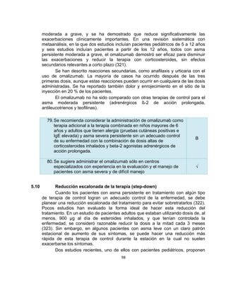 moderada a grave, y se ha demostrado que reduce significativamente las
exacerbaciones clínicamente importantes. En una revisión sistemática con
metaanálisis, en la que dos estudios incluían pacientes pediátricos de 5 a 12 años
y seis estudios incluían pacientes a partir de los 12 años, todos con asma
persistente moderada a grave, el omalizumab demostró ser eficaz para disminuir
las exacerbaciones y reducir la terapia con corticosteroides, sin efectos
secundarios relevantes a corto plazo (321).
Se han descrito reacciones secundarias, como anafilaxis y urticaria con el
uso de omalizumab. La mayoría de casos ha ocurrido después de las tres
primeras dosis, aunque estas reacciones pueden ocurrir en cualquiera de las dosis
administradas. Se ha reportado también dolor y enrojecimiento en el sitio de la
inyección en 20 % de los pacientes.
El omalizumab no ha sido comparado con otras terapias de control para el
asma moderada persistente (adrenérgicos ß-2 de acción prolongada,
antileucotrienos y teofilinas).
79. Se recomienda considerar la administración de omalizumab como
terapia adicional a la terapia combinada en niños mayores de 6
años y adultos que tienen alergia (pruebas cutáneas positivas e
IgE elevada) y asma severa persistente sin un adecuado control
de su enfermedad con la combinación de dosis altas de
corticosteroides inhalados y beta-2 agonistas adrenérgicos de
acción prolongada.
80. Se sugiere administrar el omalizumab sólo en centros
especializados con experiencia en la evaluación y el manejo de
pacientes con asma severa y de difícil manejo
5.10

B

√

Reducción escalonada de la terapia (step-down)
Cuando los pacientes con asma persistente en tratamiento con algún tipo
de terapia de control logran un adecuado control de la enfermedad, se debe
planear una reducción escalonada del tratamiento para evitar sobretratarlos (322).
Pocos estudios han evaluado la forma ideal de hacer esta reducción del
tratamiento. En un estudio de pacientes adultos que estaban utilizando dosis de, al
menos, 900 µg al día de esteroides inhalados, y que tenían controlada la
enfermedad, se consideró razonable reducir la dosis a la mitad cada 3 meses
(323). Sin embargo, en algunos pacientes con asma leve con un claro patrón
estacional de aumento de sus síntomas, se puede hacer una reducción más
rápida de esta terapia de control durante la estación en la cual no suelen
exacerbarse los síntomas.
Dos estudios recientes, uno de ellos con pacientes pediátricos, proponen
98

 