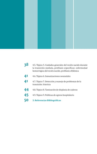 38	 4.5. Tópico 5. Cuidados generales del recién nacido durante
la transición mediata, profilaxis específicas: enfermedad
hemorrágica del recién nacido, profilaxis oftálmica
41	 4.6. Tópico 6. Inmunizaciones neonatales
41	 4.7. Tópico 7. Detección y manejo de problemas de la
transición: Ictericia
44	 4.8. Tópico 8. Tamización de displasia de caderas
45	 4.9. Tópico 9. Políticas de egreso hospitalario
50	 5. Referencias Bibliográficas
 