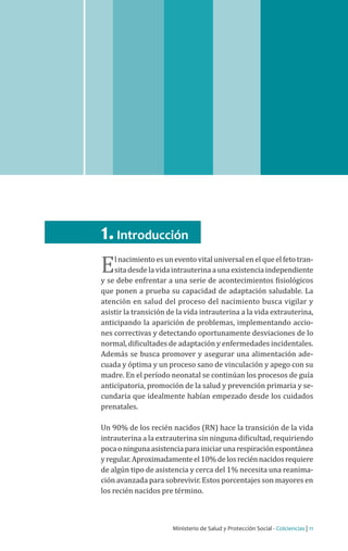 Ministerio de Salud y Protección Social - Colciencias | 11
Guía de práctica clínica del recién nacido sano | 2013 Guía No.02
1.Introducción
El nacimientoesun evento vital universal en el queel fetotran-
sita desde la vida intrauterina a una existencia independiente
y se debe enfrentar a una serie de acontecimientos fisiológicos
que ponen a prueba su capacidad de adaptación saludable. La
atención en salud del proceso del nacimiento busca vigilar y
asistir la transición de la vida intrauterina a la vida extrauterina,
anticipando la aparición de problemas, implementando accio-
nes correctivas y detectando oportunamente desviaciones de lo
normal, dificultades de adaptación y enfermedades incidentales.
Además se busca promover y asegurar una alimentación ade-
cuada y óptima y un proceso sano de vinculación y apego con su
madre. En el período neonatal se continúan los procesos de guía
anticipatoria, promoción de la salud y prevención primaria y se-
cundaria que idealmente habían empezado desde los cuidados
prenatales.
Un 90% de los recién nacidos (RN) hace la transición de la vida
intrauterina a la extrauterina sin ninguna dificultad, requiriendo
pocaoningunaasistenciaparainiciarunarespiraciónespontánea
yregular.Aproximadamenteel10%delosreciénnacidosrequiere
de algún tipo de asistencia y cerca del 1% necesita una reanima-
ción avanzada para sobrevivir. Estos porcentajes son mayores en
los recién nacidos pre término.
 