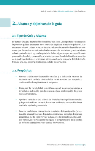 Ministerio de Salud y Protección Social - Colciencias | 13
Guía de práctica clínica del recién nacido sano | 2013 Guía No.02
2.Alcance y objetivos de la guía
2.1. Tipo de Guía y Alcance
Setratadeunaguíadeatencióndelreciénnacidosano.Losaspectosdeinteréspara
la presente guía se enumeran en el aparte de objetivos específicos (tópicos). Las
recomendaciones cubren aspectos involucrados en la atención de recién nacidos
sanos que demandan servicios desde el momento del nacimiento y su cuidado en
sala de partos hasta el egreso hospitalario. Cubre algunos aspectos específicos de
promoción de salud y prevención primaria o pero no de rehabilitación ni atención
de la madre gestante ni el proceso de atención del parto por parte del obstetra. Se
trata de una guía prescriptiva (recomienda) y no normativa.
2.2. Propósitos
•	 Mejorar la calidad de la atención en salud y la utilización racional de
recursos en el cuidado clínico de los recién nacidos con sospecha o
confirmación de sepsis neonatal temprana.
•	 Disminuir la variabilidad injustificada en el manejo diagnóstico y
terapéutico del recién nacido con sospecha o confirmación de sepsis
neonatal temprana.
•	 Ayudar a consolidar una cultura de formulación de políticas en salud
y de práctica clínica racional, basada en evidencia, susceptible de ser
auditada, evaluada y mejorada.
•	 Generar modelos de evaluación de resultados de investigación (inves-
tigación integrativa: guías de práctica clínica) que permitan de manera
pragmática medir e interpretar indicadores de impacto sencillos, váli-
dos y útiles, que sirvan como base para el aseguramiento de la calidad
de atención del recién nacido basada en evidencia.
 