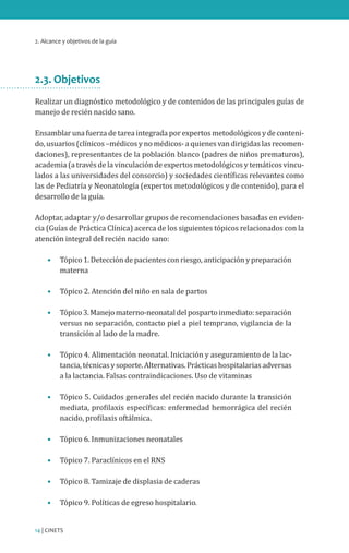 2. Alcance y objetivos de la guía
14 | CINETS
2.3. Objetivos
Realizar un diagnóstico metodológico y de contenidos de las principales guías de
manejo de recién nacido sano.
Ensamblar una fuerza de tarea integrada por expertos metodológicos y de conteni-
do, usuarios (clínicos –médicos y no médicos- a quienes van dirigidas las recomen-
daciones), representantes de la población blanco (padres de niños prematuros),
academia (a través de la vinculación de expertos metodológicos y temáticos vincu-
lados a las universidades del consorcio) y sociedades científicas relevantes como
las de Pediatría y Neonatología (expertos metodológicos y de contenido), para el
desarrollo de la guía.
Adoptar, adaptar y/o desarrollar grupos de recomendaciones basadas en eviden-
cia (Guías de Práctica Clínica) acerca de los siguientes tópicos relacionados con la
atención integral del recién nacido sano:
•	 Tópico 1. Detección de pacientes con riesgo, anticipación y preparación
materna
•	 Tópico 2. Atención del niño en sala de partos
•	 Tópico3.Manejomaterno-neonataldelpospartoinmediato:separación
versus no separación, contacto piel a piel temprano, vigilancia de la
transición al lado de la madre.
•	 Tópico 4. Alimentación neonatal. Iniciación y aseguramiento de la lac-
tancia,técnicasysoporte.Alternativas.Prácticashospitalariasadversas
a la lactancia. Falsas contraindicaciones. Uso de vitaminas
•	 Tópico 5. Cuidados generales del recién nacido durante la transición
mediata, profilaxis específicas: enfermedad hemorrágica del recién
nacido, profilaxis oftálmica.
•	 Tópico 6. Inmunizaciones neonatales
•	 Tópico 7. Paraclínicos en el RNS
•	 Tópico 8. Tamizaje de displasia de caderas
•	 Tópico 9. Políticas de egreso hospitalario.
 
