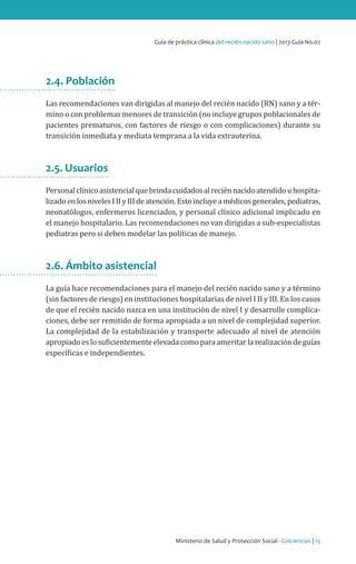 Ministerio de Salud y Protección Social - Colciencias | 15
Guía de práctica clínica del recién nacido sano | 2013 Guía No.02
2.4. Población
Las recomendaciones van dirigidas al manejo del recién nacido (RN) sano y a tér-
mino o con problemas menores de transición (no incluye grupos poblacionales de
pacientes prematuros, con factores de riesgo o con complicaciones) durante su
transición inmediata y mediata temprana a la vida extrauterina.
2.5. Usuarios
Personalclínicoasistencialquebrindacuidadosalreciénnacidoatendidouhospita-
lizadoenlosnivelesIIIyIIIdeatención.Estoincluyeamédicosgenerales,pediatras,
neonatólogos, enfermeros licenciados, y personal clínico adicional implicado en
el manejo hospitalario. Las recomendaciones no van dirigidas a sub-especialistas
pediatras pero si deben modelar las políticas de manejo.
2.6. Ámbito asistencial
La guía hace recomendaciones para el manejo del recién nacido sano y a término
(sin factores de riesgo) en instituciones hospitalarias de nivel I II y III. En los casos
de que el recién nacido nazca en una institución de nivel I y desarrolle complica-
ciones, debe ser remitido de forma apropiada a un nivel de complejidad superior.
La complejidad de la estabilización y transporte adecuado al nivel de atención
apropiadoeslosuficientementeelevadacomoparaameritarlarealizacióndeguías
específicas e independientes.
 