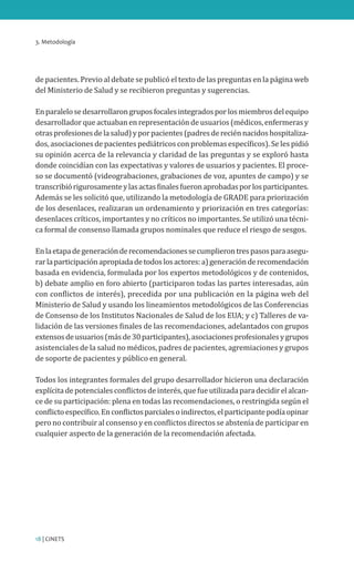 3. Metodología
18 | CINETS
de pacientes. Previo al debate se publicó el texto de las preguntas en la página web
del Ministerio de Salud y se recibieron preguntas y sugerencias.
Enparalelosedesarrollarongruposfocalesintegradosporlosmiembrosdelequipo
desarrollador que actuaban en representación de usuarios (médicos, enfermeras y
otrasprofesionesdelasalud)yporpacientes(padresdereciénnacidoshospitaliza-
dos, asociaciones de pacientes pediátricos con problemas específicos). Se les pidió
su opinión acerca de la relevancia y claridad de las preguntas y se exploró hasta
donde coincidían con las expectativas y valores de usuarios y pacientes. El proce-
so se documentó (videograbaciones, grabaciones de voz, apuntes de campo) y se
transcribiórigurosamenteylasactasfinalesfueronaprobadasporlosparticipantes.
Además se les solicitó que, utilizando la metodología de GRADE para priorización
de los desenlaces, realizaran un ordenamiento y priorización en tres categorías:
desenlaces críticos, importantes y no críticos no importantes. Se utilizó una técni-
ca formal de consenso llamada grupos nominales que reduce el riesgo de sesgos.
Enlaetapadegeneraciónderecomendacionessecumplierontrespasosparaasegu-
rarlaparticipaciónapropiadadetodoslosactores:a)generaciónderecomendación
basada en evidencia, formulada por los expertos metodológicos y de contenidos,
b) debate amplio en foro abierto (participaron todas las partes interesadas, aún
con conflictos de interés), precedida por una publicación en la página web del
Ministerio de Salud y usando los lineamientos metodológicos de las Conferencias
de Consenso de los Institutos Nacionales de Salud de los EUA; y c) Talleres de va-
lidación de las versiones finales de las recomendaciones, adelantados con grupos
extensosdeusuarios(másde30participantes),asociacionesprofesionalesygrupos
asistenciales de la salud no médicos, padres de pacientes, agremiaciones y grupos
de soporte de pacientes y público en general.
Todos los integrantes formales del grupo desarrollador hicieron una declaración
explícitadepotencialesconflictosdeinterés,quefueutilizadaparadecidirelalcan-
ce de su participación: plena en todas las recomendaciones, o restringida según el
conflictoespecífico.Enconflictosparcialesoindirectos,elparticipantepodíaopinar
pero no contribuir al consenso y en conflictos directos se abstenía de participar en
cualquier aspecto de la generación de la recomendación afectada.
 