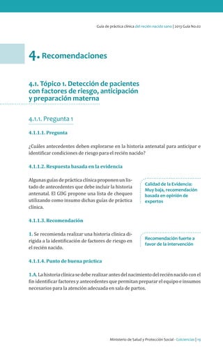 Ministerio de Salud y Protección Social - Colciencias | 19
Guía de práctica clínica del recién nacido sano | 2013 Guía No.02
4.Recomendaciones
4.1. Tópico 1. Detección de pacientes
con factores de riesgo, anticipación
y preparación materna
4.1.1. Pregunta 1
4.1.1.1. Pregunta
¿Cuáles antecedentes deben explorarse en la historia antenatal para anticipar e
identificar condiciones de riesgo para el recién nacido?
4.1.1.2. Respuesta basada en la evidencia
Algunas guías de práctica clínica proponen un lis-
tado de antecedentes que debe incluir la historia
antenatal. El GDG propone una lista de chequeo
utilizando como insumo dichas guías de práctica
clínica.
4.1.1.3. Recomendación
1. Se recomienda realizar una historia clínica di-
rigida a la identificación de factores de riesgo en
el recién nacido.
4.1.1.4. Punto de buena práctica
1.A.Lahistoriaclínicasedeberealizarantesdelnacimientodelreciénnacidoconel
fin identificar factores y antecedentes que permitan preparar el equipo e insumos
necesarios para la atención adecuada en sala de partos.
Calidad de la Evidencia:
Muy baja, recomendación
basada en opinión de
expertos
Recomendación fuerte a
favor de la intervención
 