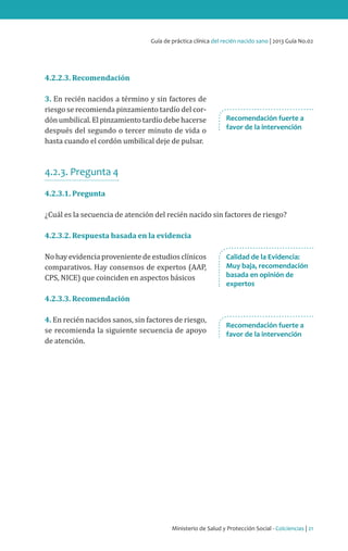 Ministerio de Salud y Protección Social - Colciencias | 21
Guía de práctica clínica del recién nacido sano | 2013 Guía No.02
4.2.2.3. Recomendación
3. En recién nacidos a término y sin factores de
riesgo se recomienda pinzamiento tardío del cor-
dónumbilical.Elpinzamientotardíodebehacerse
después del segundo o tercer minuto de vida o
hasta cuando el cordón umbilical deje de pulsar.
4.2.3. Pregunta 4
4.2.3.1. Pregunta
¿Cuál es la secuencia de atención del recién nacido sin factores de riesgo?
4.2.3.2. Respuesta basada en la evidencia
No hay evidencia proveniente de estudios clínicos
comparativos. Hay consensos de expertos (AAP,
CPS, NICE) que coinciden en aspectos básicos
4.2.3.3. Recomendación
4. En recién nacidos sanos, sin factores de riesgo,
se recomienda la siguiente secuencia de apoyo
de atención.
Recomendación fuerte a
favor de la intervención
Calidad de la Evidencia:
Muy baja, recomendación
basada en opinión de
expertos
Recomendación fuerte a
favor de la intervención
 