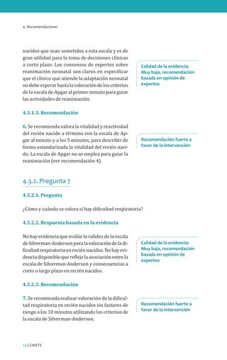 4. Recomendaciones
24 | CINETS
nacidos que sean sometidos a esta escala y es de
gran utilidad para la toma de decisiones clínicas
a corto plazo. Los consensos de expertos sobre
reanimación neonatal son claros en especificar
que el clínico que atiende la adaptación neonatal
nodebeesperarhastalavaloracióndeloscriterios
de la escala de Apgar al primer minuto para guiar
las actividades de reanimación.
4.3.1.3. Recomendación
6. Se recomienda valora la vitalidad y reactividad
del recién nacido a término con la escala de Ap-
gar al minuto y a los 5 minutos, para describir de
forma estandarizada la vitalidad del recién naci-
do. La escala de Apgar no se emplea para guiar la
reanimación (ver recomendación 4).
4.3.2. Pregunta 7
4.3.2.1. Pregunta
¿Cómo y cuándo se valora si hay dificultad respiratoria?
4.3.2.2. Respuesta basada en la evidencia
No hay evidencia que evalúe la validez de la escala
deSilverman-Andersonparalavaloracióndeladi-
ficultadrespiratoriaenreciénnacidos.Nohayevi-
denciadisponiblequereflejelaasociaciónentrela
escala de Silverman-Anderson y consecuencias a
corto o largo plazo en recién nacidos.
4.3.2.3. Recomendación
7. Se recomienda realizar valoración de la dificul-
tad respiratoria en recién nacidos sin factores de
riesgo a los 10 minutos utilizando los criterios de
la escala de Silverman-Anderson.
Recomendación fuerte a
favor de la intervención
Recomendación fuerte a
favor de la intervención
Calidad de la evidencia:
Muy baja, recomendación
basada en opinión de
expertos
Calidad de la evidencia:
Muy baja, recomendación
basada en opinión de
expertos
 