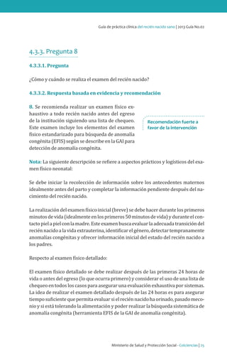 Ministerio de Salud y Protección Social - Colciencias | 25
Guía de práctica clínica del recién nacido sano | 2013 Guía No.02
4.3.3. Pregunta 8
4.3.3.1. Pregunta
¿Cómo y cuándo se realiza el examen del recién nacido?
4.3.3.2. Respuesta basada en evidencia y recomendación
8. Se recomienda realizar un examen físico ex-
haustivo a todo recién nacido antes del egreso
de la institución siguiendo una lista de chequeo.
Este examen incluye los elementos del examen
físico estandarizado para búsqueda de anomalía
congénita (EFIS) según se describe en la GAI para
detección de anomalía congénita.
Nota: La siguiente descripción se refiere a aspectos prácticos y logísticos del exa-
men físico neonatal:
Se debe iniciar la recolección de información sobre los antecedentes maternos
idealmente antes del parto y completar la información pendiente después del na-
cimiento del recién nacido.
La realización del examen físico inicial (breve) se debe hacer durante los primeros
minutos de vida (idealmente en los primeros 50 minutos de vida) y durante el con-
tacto piel a piel con la madre. Este examen busca evaluar la adecuada transición del
recién nacido a la vida extrauterina, identificar el género, detectar tempranamente
anomalías congénitas y ofrecer información inicial del estado del recién nacido a
los padres.
Respecto al examen físico detallado:
El examen físico detallado se debe realizar después de las primeras 24 horas de
vida o antes del egreso (lo que ocurra primero) y considerar el uso de una lista de
chequeo en todos los casos para asegurar una evaluación exhaustiva por sistemas.
La idea de realizar el examen detallado después de las 24 horas es para asegurar
tiempo suficiente que permita evaluar si el recién nacido ha orinado, pasado meco-
nio y si está tolerando la alimentación y poder realizar la búsqueda sistemática de
anomalía congénita (herramienta EFIS de la GAI de anomalía congénita).
Recomendación fuerte a
favor de la intervención
 