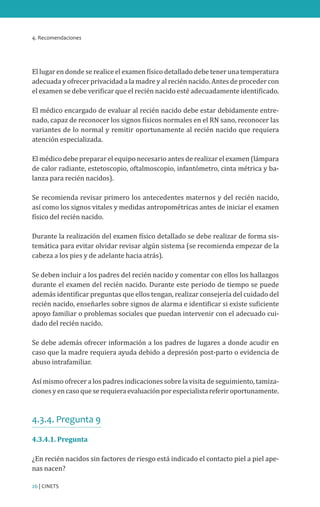 4. Recomendaciones
26 | CINETS
El lugar en donde se realice el examen físico detallado debe tener una temperatura
adecuada y ofrecer privacidad a la madre y al recién nacido. Antes de proceder con
el examen se debe verificar que el recién nacido esté adecuadamente identificado.
El médico encargado de evaluar al recién nacido debe estar debidamente entre-
nado, capaz de reconocer los signos físicos normales en el RN sano, reconocer las
variantes de lo normal y remitir oportunamente al recién nacido que requiera
atención especializada.
El médico debe preparar el equipo necesario antes de realizar el examen (lámpara
de calor radiante, estetoscopio, oftalmoscopio, infantómetro, cinta métrica y ba-
lanza para recién nacidos).
Se recomienda revisar primero los antecedentes maternos y del recién nacido,
así como los signos vitales y medidas antropométricas antes de iniciar el examen
físico del recién nacido.
Durante la realización del examen físico detallado se debe realizar de forma sis-
temática para evitar olvidar revisar algún sistema (se recomienda empezar de la
cabeza a los pies y de adelante hacia atrás).
Se deben incluir a los padres del recién nacido y comentar con ellos los hallazgos
durante el examen del recién nacido. Durante este periodo de tiempo se puede
además identificar preguntas que ellos tengan, realizar consejería del cuidado del
recién nacido, enseñarles sobre signos de alarma e identificar si existe suficiente
apoyo familiar o problemas sociales que puedan intervenir con el adecuado cui-
dado del recién nacido.
Se debe además ofrecer información a los padres de lugares a donde acudir en
caso que la madre requiera ayuda debido a depresión post-parto o evidencia de
abuso intrafamiliar.
Así mismo ofrecer a los padres indicaciones sobre la visita de seguimiento, tamiza-
cionesyencasoqueserequieraevaluaciónporespecialistareferiroportunamente.
4.3.4. Pregunta 9
4.3.4.1. Pregunta
¿En recién nacidos sin factores de riesgo está indicado el contacto piel a piel ape-
nas nacen?
 