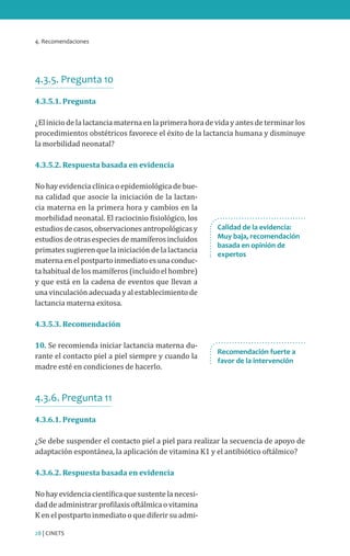 4. Recomendaciones
28 | CINETS
4.3.5. Pregunta 10
4.3.5.1. Pregunta
¿El inicio de la lactancia materna en la primera hora de vida y antes de terminar los
procedimientos obstétricos favorece el éxito de la lactancia humana y disminuye
la morbilidad neonatal?
4.3.5.2. Respuesta basada en evidencia
No hay evidencia clínica o epidemiológica de bue-
na calidad que asocie la iniciación de la lactan-
cia materna en la primera hora y cambios en la
morbilidad neonatal. El raciocinio fisiológico, los
estudiosdecasos,observacionesantropológicasy
estudiosdeotrasespeciesdemamíferosincluidos
primates sugieren que la iniciación de la lactancia
maternaenelpostpartoinmediatoesunaconduc-
ta habitual de los mamíferos (incluido el hombre)
y que está en la cadena de eventos que llevan a
una vinculación adecuada y al establecimiento de
lactancia materna exitosa.
4.3.5.3. Recomendación
10. Se recomienda iniciar lactancia materna du-
rante el contacto piel a piel siempre y cuando la
madre esté en condiciones de hacerlo.
4.3.6. Pregunta 11
4.3.6.1. Pregunta
¿Se debe suspender el contacto piel a piel para realizar la secuencia de apoyo de
adaptación espontánea, la aplicación de vitamina K1 y el antibiótico oftálmico?
4.3.6.2. Respuesta basada en evidencia
No hay evidencia científica que sustente la necesi-
daddeadministrarprofilaxisoftálmicaovitamina
K en el postparto inmediato o que diferir su admi-
Calidad de la evidencia:
Muy baja, recomendación
basada en opinión de
expertos
Recomendación fuerte a
favor de la intervención
 