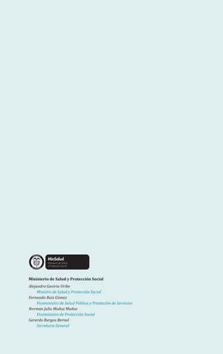 Ministerio de Salud y Protección Social
Alejandro Gaviria Uribe
Ministro de Salud y Protección Social
Fernando Ruiz Gómez
Viceministro de Salud Pública y Prestación de Servicios
Norman Julio Muñoz Muños
Viceministro de Protección Social
Gerardo Burgos Bernal
Secretario General
Libertad y Orden
 