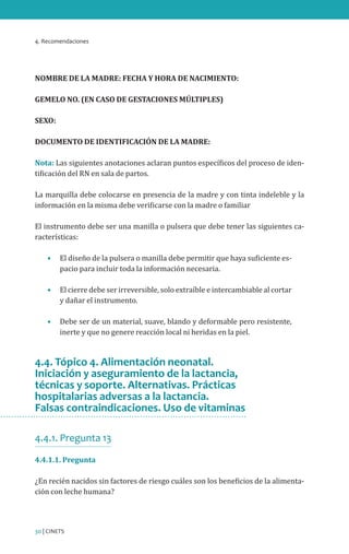 4. Recomendaciones
30 | CINETS
NOMBRE DE LA MADRE: FECHA Y HORA DE NACIMIENTO:
GEMELO NO. (EN CASO DE GESTACIONES MÚLTIPLES)
SEXO:
DOCUMENTO DE IDENTIFICACIÓN DE LA MADRE:
Nota: Las siguientes anotaciones aclaran puntos específicos del proceso de iden-
tificación del RN en sala de partos.
La marquilla debe colocarse en presencia de la madre y con tinta indeleble y la
información en la misma debe verificarse con la madre o familiar
El instrumento debe ser una manilla o pulsera que debe tener las siguientes ca-
racterísticas:
•	 El diseño de la pulsera o manilla debe permitir que haya suficiente es-
pacio para incluir toda la información necesaria.
•	 El cierre debe ser irreversible, solo extraíble e intercambiable al cortar
y dañar el instrumento.
•	 Debe ser de un material, suave, blando y deformable pero resistente,
inerte y que no genere reacción local ni heridas en la piel.
4.4. Tópico 4. Alimentación neonatal.
Iniciación y aseguramiento de la lactancia,
técnicas y soporte. Alternativas. Prácticas
hospitalarias adversas a la lactancia.
Falsas contraindicaciones. Uso de vitaminas
4.4.1. Pregunta 13
4.4.1.1. Pregunta
¿En recién nacidos sin factores de riesgo cuáles son los beneficios de la alimenta-
ción con leche humana?
 