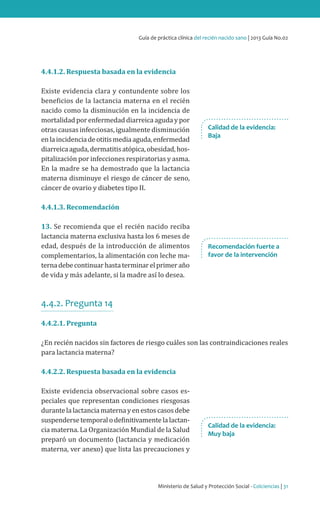 Ministerio de Salud y Protección Social - Colciencias | 31
Guía de práctica clínica del recién nacido sano | 2013 Guía No.02
4.4.1.2. Respuesta basada en la evidencia
Existe evidencia clara y contundente sobre los
beneficios de la lactancia materna en el recién
nacido como la disminución en la incidencia de
mortalidad por enfermedad diarreica aguda y por
otras causas infecciosas, igualmente disminución
enlaincidenciadeotitismediaaguda,enfermedad
diarreicaaguda,dermatitisatópica,obesidad,hos-
pitalización por infecciones respiratorias y asma.
En la madre se ha demostrado que la lactancia
materna disminuye el riesgo de cáncer de seno,
cáncer de ovario y diabetes tipo II.
4.4.1.3. Recomendación
13. Se recomienda que el recién nacido reciba
lactancia materna exclusiva hasta los 6 meses de
edad, después de la introducción de alimentos
complementarios, la alimentación con leche ma-
ternadebecontinuarhastaterminarelprimeraño
de vida y más adelante, si la madre así lo desea.
4.4.2. Pregunta 14
4.4.2.1. Pregunta
¿En recién nacidos sin factores de riesgo cuáles son las contraindicaciones reales
para lactancia materna?
4.4.2.2. Respuesta basada en la evidencia
Existe evidencia observacional sobre casos es-
peciales que representan condiciones riesgosas
durantelalactanciamaternayenestoscasosdebe
suspendersetemporalodefinitivamentelalactan-
cia materna. La Organización Mundial de la Salud
preparó un documento (lactancia y medicación
materna, ver anexo) que lista las precauciones y
Recomendación fuerte a
favor de la intervención
Calidad de la evidencia:
Muy baja
Calidad de la evidencia:
Baja
 