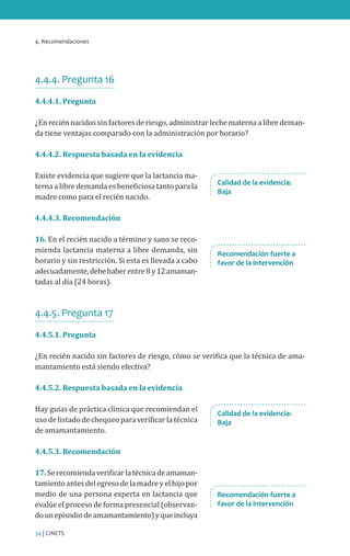 4. Recomendaciones
34 | CINETS
4.4.4. Pregunta 16
4.4.4.1. Pregunta
¿En recién nacidos sin factores de riesgo, administrar leche materna a libre deman-
da tiene ventajas comparado con la administración por horario?
4.4.4.2. Respuesta basada en la evidencia
Existe evidencia que sugiere que la lactancia ma-
terna a libre demanda es beneficiosa tanto para la
madre como para el recién nacido.
4.4.4.3. Recomendación
16. En el recién nacido a término y sano se reco-
mienda lactancia materna a libre demanda, sin
horario y sin restricción. Si esta es llevada a cabo
adecuadamente,debehaberentre8y12amaman-
tadas al día (24 horas).
4.4.5. Pregunta 17
4.4.5.1. Pregunta
¿En recién nacido sin factores de riesgo, cómo se verifica que la técnica de ama-
mantamiento está siendo efectiva?
4.4.5.2. Respuesta basada en la evidencia
Hay guías de práctica clínica que recomiendan el
uso de listado de chequeo para verificar la técnica
de amamantamiento.
4.4.5.3. Recomendación
17.Serecomiendaverificarlatécnicadeamaman-
tamientoantesdelegresodelamadreyelhijopor
medio de una persona experta en lactancia que
evalúe el proceso de forma presencial (observan-
dounepisodiodeamamantamiento)yqueincluya
Calidad de la evidencia:
Baja
Recomendación fuerte a
favor de la intervención
Recomendación fuerte a
favor de la intervención
Calidad de la evidencia:
Baja
 