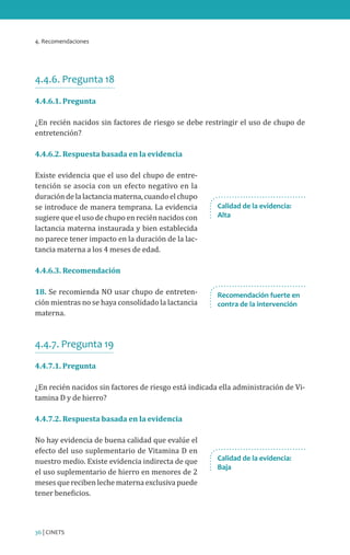 4. Recomendaciones
36 | CINETS
4.4.6. Pregunta 18
4.4.6.1. Pregunta
¿En recién nacidos sin factores de riesgo se debe restringir el uso de chupo de
entretención?
4.4.6.2. Respuesta basada en la evidencia
Existe evidencia que el uso del chupo de entre-
tención se asocia con un efecto negativo en la
duracióndelalactanciamaterna,cuandoelchupo
se introduce de manera temprana. La evidencia
sugiere que el uso de chupo en recién nacidos con
lactancia materna instaurada y bien establecida
no parece tener impacto en la duración de la lac-
tancia materna a los 4 meses de edad.
4.4.6.3. Recomendación
18. Se recomienda NO usar chupo de entreten-
ción mientras no se haya consolidado la lactancia
materna.
4.4.7. Pregunta 19
4.4.7.1. Pregunta
¿En recién nacidos sin factores de riesgo está indicada ella administración de Vi-
tamina D y de hierro?
4.4.7.2. Respuesta basada en la evidencia
No hay evidencia de buena calidad que evalúe el
efecto del uso suplementario de Vitamina D en
nuestro medio. Existe evidencia indirecta de que
el uso suplementario de hierro en menores de 2
meses que reciben leche materna exclusiva puede
tener beneficios.
Calidad de la evidencia:
Alta
Recomendación fuerte en
contra de la intervención
Calidad de la evidencia:
Baja
 