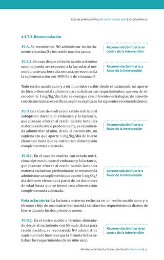 Ministerio de Salud y Protección Social - Colciencias | 37
Guía de práctica clínica del recién nacido sano | 2013 Guía No.02
4.4.7.3. Recomendación
19.A. Se recomienda NO administrar rutinaria-
mente vitamina D a los recién nacidos sanos.
19.A.1. En caso de que el recién nacido a término
sano no pueda ser expuesto a la luz solar al me-
nos durante una hora a la semana, se recomienda
la suplementación con 400UI día de vitamina D.
Todo recién nacido sano y a término debe recibir desde el nacimiento un aporte
de hierro elemental suficiente para satisfacer sus requerimientos, que son de al-
rededor de 1 mg/Kg/día. Esto se consigue con diferentes estrategias, de acuerdo
concircunstanciasespecíficas,segúnseexplicaenlassiguientesrecomendaciones:
19.B. En el caso de madres con estado nutricional
subóptimo durante el embarazo y la lactancia,
que planean ofrecer al recién nacido lactancia
materna exclusiva o predominante, se recomien-
da administrar al niño, desde el nacimiento, un
suplemento que aporte 1 mg/Kg/día de hierro
elemental hasta que se introduzca alimentación
complementaria adecuada.
19.B.1. En el caso de madres con estado nutri-
cional óptimo durante el embarazo y la lactancia,
que planean ofrecer al recién nacido lactancia
maternaexclusivaopredominante,serecomienda
administrar un suplemento que aporte 1 mg/Kg/
día de hierro elemental a partir de los dos meses
de edad hasta que se introduzca alimentación
complementaria adecuada.
Nota aclaratoria: La lactancia materna exclusiva en un recién nacido sano y a
término e hijo de una madre bien nutrida satisface los requerimientos diarios de
hierro durante los dos primeros meses.
19.B.2. En el recién nacido a término alimenta-
do desde el nacimiento con fórmula láctea para
recién nacidos, se recomienda NO administrar
suplemento de hierro ya que la fórmula láctea sa-
tisface los requerimientos de un niño sano.
Recomendación fuerte a
favor de la intervención
Recomendación fuerte a
favor de la intervención
Recomendación fuerte en
contra de la intervención
Recomendación fuerte a
favor de la intervención
Recomendación fuerte en
contra de la intervención
 