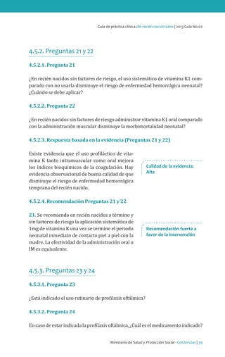 Ministerio de Salud y Protección Social - Colciencias | 39
Guía de práctica clínica del recién nacido sano | 2013 Guía No.02
4.5.2. Preguntas 21 y 22
4.5.2.1. Pregunta 21
¿En recién nacidos sin factores de riesgo, el uso sistemático de vitamina K1 com-
parado con no usarla disminuye el riesgo de enfermedad hemorrágica neonatal?
¿Cuándo se debe aplicar?
4.5.2.2. Pregunta 22
¿En recién nacidos sin factores de riesgo administrar vitamina K1 oral comparado
con la administración muscular disminuye la morbimortalidad neonatal?
4.5.2.3. Respuesta basada en la evidencia (Preguntas 21 y 22)
Existe evidencia que el uso profiláctico de vita-
mina K tanto intramuscular como oral mejora
los índices bioquímicos de la coagulación. Hay
evidencia observacional de buena calidad de que
disminuye el riesgo de enfermedad hemorrágica
temprana del recién nacido.
4.5.2.4. Recomendación Preguntas 21 y 22
21. Se recomienda en recién nacidos a término y
sin factores de riesgo la aplicación sistemática de
1mg de vitamina K una vez se termine el periodo
neonatal inmediato de contacto piel a piel con la
madre. La efectividad de la administración oral o
IM es equivalente.
4.5.3. Preguntas 23 y 24
4.5.3.1. Pregunta 23
¿Está indicado el uso rutinario de profilaxis oftálmica?
4.5.3.2. Pregunta 24
Encasodeestarindicadalaprofilaxisoftálmica,¿Cuáleselmedicamentoindicado?
Calidad de la evidencia:
Alta
Recomendación fuerte a
favor de la intervención
 