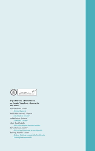 Departamento Administrativo
de Ciencia, Tecnología e Innovación -
Colciencias
Carlos Fonseca Zárate
Director General
Paula Marcela Arias Pulgarín
Subdirectora General
Arleys Cuesta Simanca
Secretario General
Alicia Rios Hurtado
Directora de Redes de Conocimiento
Carlos Caicedo Escobar
Director de Fomento a la Investigación
Vianney Motavita García
Gestora del Programa de Salud en Ciencia,
Tecnología e Innovación
Libertad y Orden
COLCIENCIASDepartamento Administrativo de Ciencia, Tecnología e Innovación
 