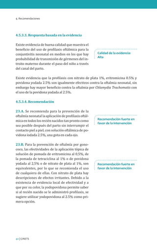 4. Recomendaciones
40 | CINETS
4.5.3.3. Respuesta basada en la evidencia
Existe evidencia de buena calidad que muestra el
beneficio del uso de profilaxis oftálmica para la
conjuntivitis neonatal en medios en los que hay
probabilidad de transmisión de gérmenes del in-
troito materno durante el paso del niño a través
del canal del parto.
Existe evidencia que la profilaxis con nitrato de plata 1%, eritromicina 0.5% y
povidona yodada 2.5% son igualmente efectivos contra la oftalmia neonatal, sin
embargo hay mayor beneficio contra la oftalmia por Chlamydia Trachomatis con
el uso de la povidona yodada al 2.5%.
4.5.3.4. Recomendación
23.A. Se recomienda para la prevención de la
oftalmía neonatal la aplicación de profilaxis oftál-
mica en todos los recién nacidos tan pronto como
sea posible después del parto sin interrumpir el
contacto piel a piel, con solución oftálmica de po-
vidona iodada 2.5%, una gota en cada ojo.
23.B. Para la prevención de oftalmía por gono-
coco, las efectividades de la aplicación tópica de
solución de pomada de eritromicina al 0,5%, de
la pomada de tetraciclina al 1% o de povidona
yodada al 2,5% o de nitrato de plata al 1%, son
equivalentes, por lo que se recomienda el uso
de cualquiera de ellas. Con nitrato de plata hay
descripciones de efectos irritantes. Debido a la
existencia de evidencia local de efectividad y a
que por su color, la yodopovidona permite saber
si al recién nacido se le administró profilaxis, se
sugiere utilizar yodopovidona al 2.5% como pri-
mera opción.
Calidad de la evidencia:
Alta
Recomendación fuerte en
favor de la intervención
Recomendación fuerte en
favor de la intervención
 