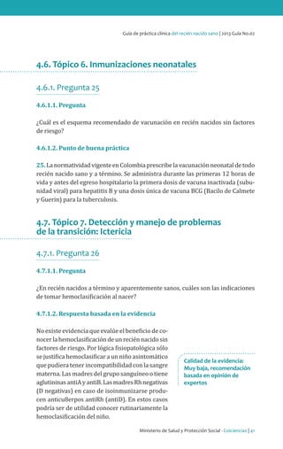 Ministerio de Salud y Protección Social - Colciencias | 41
Guía de práctica clínica del recién nacido sano | 2013 Guía No.02
4.6. Tópico 6. Inmunizaciones neonatales
4.6.1. Pregunta 25
4.6.1.1. Pregunta
¿Cuál es el esquema recomendado de vacunación en recién nacidos sin factores
de riesgo?
4.6.1.2. Punto de buena práctica
25.La normatividadvigenteen Colombia prescribela vacunación neonatal detodo
recién nacido sano y a término. Se administra durante las primeras 12 horas de
vida y antes del egreso hospitalario la primera dosis de vacuna inactivada (subu-
nidad viral) para hepatitis B y una dosis única de vacuna BCG (Bacilo de Calmete
y Guerin) para la tuberculosis.
4.7. Tópico 7. Detección y manejo de problemas
de la transición: Ictericia
4.7.1. Pregunta 26
4.7.1.1. Pregunta
¿En recién nacidos a término y aparentemente sanos, cuáles son las indicaciones
de tomar hemoclasificación al nacer?
4.7.1.2. Respuesta basada en la evidencia
No existe evidencia que evalúe el beneficio de co-
nocerlahemoclasificacióndeunreciénnacidosin
factores de riesgo. Por lógica fisiopatológica sólo
se justifica hemoclasificar a un niño asintomático
que pudiera tener incompatibilidad con la sangre
materna. Las madres del grupo sanguíneo o tiene
aglutininasantiAyantiB.LasmadresRhnegativas
(D negativas) en caso de isoinmunizarse produ-
cen anticu8erpos antiRh (antiD). En estos casos
podría ser de utilidad conocer rutinariamente la
hemoclasificación del niño.
Calidad de la evidencia:
Muy baja, recomendación
basada en opinión de
expertos
 