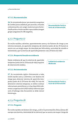 4. Recomendaciones
42 | CINETS
4.7.1.3. Recomendación
26. Se recomienda tomar una muestra sanguínea
de cordón (vena umbilical, por punción, evitando
contaminación con sangre materna) para hemo-
clasificaciónareciénnacidoscuyasmadrestengan
grupo sanguíneo O o Rh negativo.
4.7.2. Pregunta 27
En recién nacidos a término, aparentemente sanos y sin factores de riesgo y con
ictericia neonatal, ¿la aparición temprana de ictericia (antes de las 24 horas) se
asocia con un riesgo mayor de toxicidad por bilirrubina, necesidad de estudio o
tratamiento, que la ictericia de aparición posterior a las 24 horas de vida?
4.7.2.1. Respuesta basada en evidencia
Existe evidencia de que la ictericia de aparición
temprana (antes de las 24 horas de vida) requiere
de intervención médica.
4.7.2.2. Recomendación
27. Se recomienda vigilar clínicamente a todo
recién nacido sano y a término y sin factores de
riesgo para detectar ictericia de aparición tem-
prana (antes de ls 24 horas de vida). En caso de
detectarse ictericia temprana, se deben realizar
valoraciones paraclínicas y si hay hiperbilirrubi-
nemia a expensas de la bilirrubina indirecta (que
será el hallazgo más frecuente) se debe iniciar
fototerapia.
4.7.3. Pregunta 28
4.7.3.1. Pregunta
En recién nacidos sin factores de riesgo, ¿cuál es la presentación clínica (áreas del
cuerpo con ictericia, intensidad de la ictericia) que se asocia con mayor riesgo de
Recomendación fuerte a
favor de la intervención
Calidad de la evidencia:
Moderada
Recomendación fuerte a
favor de la intervención
 