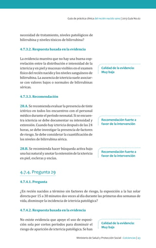 Ministerio de Salud y Protección Social - Colciencias | 43
Guía de práctica clínica del recién nacido sano | 2013 Guía No.02
necesidad de tratamiento, niveles patológicos de
bilirrubina y niveles tóxicos de bilirrubina?
4.7.3.2. Respuesta basada en la evidencia
La evidencia muestra que no hay una buena cop-
rrelación entre la distribución e intensidad de la
ictericia y en piel y mucosas visibles en el examen
físicodelreciénnacidoylosnivelessanguíneosde
bilirrubina. La ausencia de ictericia suele asociar-
se con valores bajos o normales de bilirrubinas
séricas.
4.7.3.3. Recomendación
28.A. Se recomienda evaluar la presencia de tinte
ictérico en todos los encuentros con el personal
médico durante el período neonatal. Si se encuen-
tra ictericia se debe documentar su intensidad y
extensión. Cuando hay ictericia después de las 24
horas, se debe investigar la presencia de factores
de riesgo. Se debe considerar la cuantificación de
los niveles de bilirrubina sérica.
28.B. Se recomienda hacer búsqueda activa bajo
unaluznaturalyanotarlaextensióndelaictericia
en piel, escleras y encías.
4.7.4. Pregunta 29
4.7.4.1. Pregunta
¿En recién nacidos a término sin factores de riesgo, la exposición a la luz solar
directa por 15 a 30 minutos dos veces al día durante las primeras dos semanas de
vida, disminuye la incidencia de ictericia patológica?
4.7.4.2. Respuesta basada en la evidencia
No existe evidencia que apoye el uso de exposi-
ción sola por cortos períodos para disminuir el
riesgo de aparición de ictericia patológica. Se han
Calidad de la evidencia:
Muy baja
Recomendación fuerte a
favor de la intervención
Recomendación fuerte a
favor de la intervención
Calidad de la evidencia:
Muy baja
 
