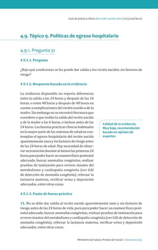 Ministerio de Salud y Protección Social - Colciencias | 45
Guía de práctica clínica del recién nacido sano | 2013 Guía No.02
4.9. Tópico 9. Políticas de egreso hospitalario
4.9.1. Pregunta 31
4.9.1.1. Pregunta
¿Bajo qué condiciones se les puede dar salida a los recién nacidos sin factores de
riesgo?
4.9.1.2. Respuesta basada en la evidencia
La evidencia disponible no reporta diferencias
entre la salida a las 24 horas y después de las 24
horas; o entre 48 horas y después de 48 horas en
cuanto a complicaciones del recién nacido o de la
madre. Sin embargo no se encontró literatura que
considere o que evalúe la salida del recién nacido
y de la madre a las 6 horas, o incluso antes de las
24 horas. Las buenas prácticas clínicas habituales
en la mayor parte de los sistemas de salud no con-
templan el egreso hospitalario del recién nacido
aparentemente sano y sin factores de riesgo antes
de las 24 horas de edad. Hay necesidad de obser-
varsutransicióndurantealmenoslasprimeras24
horasparapoderhacerunexamenfísicopostnatal
adecuado, buscar anomalías congénitas, realizar
pruebas de tamización para errores innatos del
metabolismo y cardiopatía congénita (ver GAI
de detección de anomalía congénita), reforzar la
lactancia materna, verificar orina y deposición
adecuadas, entre otras cosas.
4.9.1.3. Punto de buena práctica
31. No se debe dar salida al recién nacido aparentemente sano y sin factores de
riesgo antes de las 24 horas de vida, para para poder hacer un examen físico post-
natal adecuado, buscar anomalías congénitas, realizar pruebas de tamización para
errores innatos del metabolismo y cardiopatía congénita (ver GAI de detección de
anomalía congénita), reforzar la lactancia materna, verificar orina y deposición
adecuadas, entre otras cosas.
Calidad de la evidencia:
Muy baja, recomendación
basada en opinión de
expertos
 
