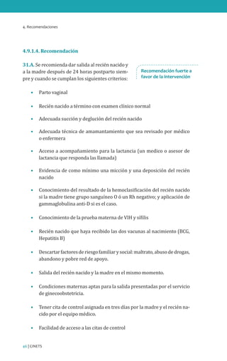 4. Recomendaciones
46 | CINETS
4.9.1.4. Recomendación
31.A. Se recomienda dar salida al recién nacido y
a la madre después de 24 horas postparto siem-
pre y cuando se cumplan los siguientes criterios:
•	 Parto vaginal
•	 Recién nacido a término con examen clínico normal
•	 Adecuada succión y deglución del recién nacido
•	 Adecuada técnica de amamantamiento que sea revisado por médico
o enfermera
•	 Acceso a acompañamiento para la lactancia (un medico o asesor de
lactancia que responda las llamada)
•	 Evidencia de como mínimo una micción y una deposición del recién
nacido
•	 Conocimiento del resultado de la hemoclasificación del recién nacido
si la madre tiene grupo sanguíneo O ó un Rh negativo; y aplicación de
gammaglobulina anti-D si es el caso.
•	 Conocimiento de la prueba materna de VIH y sífilis
•	 Recién nacido que haya recibido las dos vacunas al nacimiento (BCG,
Hepatitis B)
•	 Descartarfactoresderiesgofamiliarysocial:maltrato,abusodedrogas,
abandono y pobre red de apoyo.
•	 Salida del recién nacido y la madre en el mismo momento.
•	 Condiciones maternas aptas para la salida presentadas por el servicio
de ginecoobstetricia.
•	 Tener cita de control asignada en tres días por la madre y el recién na-
cido por el equipo médico.
•	 Facilidad de acceso a las citas de control
Recomendación fuerte a
favor de la intervención
 