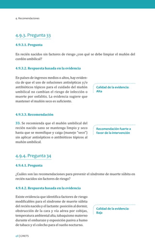 4. Recomendaciones
48 | CINETS
4.9.3. Pregunta 33
4.9.3.1. Pregunta
En recién nacidos sin factores de riesgo ¿con qué se debe limpiar el muñón del
cordón umbilical?
4.9.3.2. Respuesta basada en la evidencia
En países de ingresos medios o altos, hay eviden-
cia de que el uso de soluciones antisépticas y/o
antibióticos tópicos para el cuidado del muñón
umbilical no cambian el riesgo de infección o
muerte por onfalitis. La evidencia sugiere que
mantener el muñón seco es suficiente.
4.9.3.3. Recomendación
33. Se recomienda que el muñón umbilical del
recién nacido sano se mantenga limpio y seco
hasta que se momifique y caiga (manejo “seco”)
sin aplicar antisépticos o antibióticos tópicos al
muñón umbilical.
4.9.4. Pregunta 34
4.9.4.1. Pregunta
¿Cuáles son las recomendaciones para prevenir el síndrome de muerte súbita en
recién nacidos sin factores de riesgo?
4.9.4.2. Respuesta basada en la evidencia
Existe evidencia que identifica factores de riesgo
modificables para el síndrome de muerte súbita
del recién nacido y el lactante: posición al dormir,
obstrucción de la cara y vía aérea por cobijas,
temperatura ambiental alta, tabaquismo materno
durante el embarazo y exposición pasiva a humo
de tabaco y el colecho para el sueño nocturno.
Calidad de la evidencia:
Alta
Recomendación fuerte a
favor de la intervención
Calidad de la evidencia:
Baja
 
