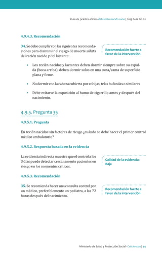 Ministerio de Salud y Protección Social - Colciencias | 49
Guía de práctica clínica del recién nacido sano | 2013 Guía No.02
4.9.4.3. Recomendación
34.Sedebecumplirconlassiguientesrecomenda-
ciones para disminuir el riesgo de muerte súbita
del recién nacido y del lactante:
•	 Los recién nacidos y lactantes deben dormir siempre sobre su espal-
da (boca arriba), deben dormir solos en una cuna/cama de superficie
plana y firme.
•	 No dormir con la cabeza cubierta por cobijas, telas bufandas o similares
•	 Debe evitarse la exposición al humo de cigarrillo antes y después del
nacimiento.
4.9.5. Pregunta 35
4.9.5.1. Pregunta
En recién nacidos sin factores de riesgo ¿cuándo se debe hacer el primer control
médico ambulatorio?
4.9.5.2. Respuesta basada en la evidencia
Laevidenciaindirectamuestraqueelcontrolalos
3 días puede detectar cercanamente pacientes en
riesgo en los momentos críticos.
4.9.5.3. Recomendación
35. Se recomienda hacer una consulta control por
un médico, preferiblemente un pediatra, a las 72
horas después del nacimiento.
Recomendación fuerte a
favor de la intervención
Recomendación fuerte a
favor de la intervención
Calidad de la evidencia:
Baja
 