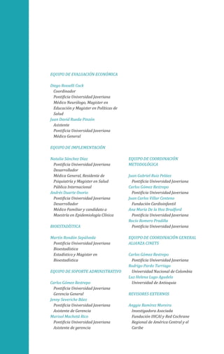 EQUIPO DE EVALUACIÓN ECONÓMICA
Diego Rosselli Cock
Coordinador
Pontificia Universidad Javeriana
Médico Neurólogo, Magister en
Educación y Magister en Políticas de
Salud
Juan David Rueda Pinzón
Asistente
Pontificia Universidad Javeriana
Médico General
EQUIPO DE IMPLEMENTACIÓN
Natalia Sánchez Díaz
Pontificia Universidad Javeriana
Desarrollador
Médica General, Residente de
Psiquiatría y Magister en Salud
Pública Internacional
Andrés Duarte Osorio
Pontificia Universidad Javeriana
Desarrollador
Médico Familiar y candidato a
Maestría en Epidemiología Clínica
BIOESTADÍSTICA
Martín Rondón Sepúlveda
Pontificia Universidad Javeriana
Bioestadística
Estadístico y Magister en
Bioestadística
EQUIPO DE SOPORTE ADMINISTRATIVO
Carlos Gómez Restrepo
Pontificia Universidad Javeriana
Gerencia General
Jenny Severiche Báez
Pontificia Universidad Javeriana
Asistente de Gerencia
Marisol Machetá Rico
Pontificia Universidad Javeriana
Asistente de gerencia
EQUIPO DE COORDINACIÓN
METODOLÓGICA
Juan Gabriel Ruiz Peláez
Pontificia Universidad Javeriana
Carlos Gómez Restrepo
Pontificia Universidad Javeriana
Juan Carlos Villar Centeno
Fundación Cardioinfantil
Ana María De la Hoz Bradford
Pontificia Universidad Javeriana
Rocío Romero Pradilla
Pontificia Universidad Javeriana
EQUIPO DE COORDINACIÓN GENERAL
ALIANZA CINETS
Carlos Gómez Restrepo
Pontificia Universidad Javeriana
Rodrigo Pardo Turriago
Universidad Nacional de Colombia
Luz Helena Lugo Agudelo
Universidad de Antioquia
REVISORES EXTERNOS
Anggie Ramírez Moreira
Investigadora Asociada
Fundación IHCAI y Red Cochrane
Regional de América Central y el
Caribe
 