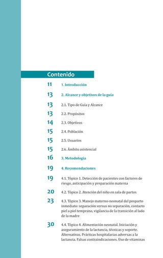11	1. Introducción
13	 2. Alcance y objetivos de la guía
13	 2.1. Tipo de Guía y Alcance
13	 2.2. Propósitos
14	 2.3. Objetivos
15	 2.4. Población
15	 2.5. Usuarios
15	 2.6. Ámbito asistencial
16	 3. Metodología
19	 4. Recomendaciones
19	 4.1. Tópico 1. Detección de pacientes con factores de
riesgo, anticipación y preparación materna
20	 4.2. Tópico 2. Atención del niño en sala de partos
23	 4.3. Tópico 3. Manejo materno-neonatal del posparto
inmediato: separación versus no separación, contacto
piel a piel temprano, vigilancia de la transición al lado
de la madre
30	 4.4. Tópico 4. Alimentación neonatal. Iniciación y
aseguramiento de la lactancia, técnicas y soporte.
Alternativas. Prácticas hospitalarias adversas a la
lactancia. Falsas contraindicaciones. Uso de vitaminas
Contenido
 