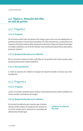 4. Recomendaciones

4.2. Tópico 2. Atención del niño
en sala de partos
4.2.1. Pregunta 2
4.2.1.1. Pregunta

En el recién nacido sano sin factores de riesgo y que cursa con una adaptación espontánea durante su transición inmediata a la vida extrauterina, ¿a que altura con
respecto al introito mateno debe mantenerse durante el lapso de espera hasta ligar
el cordón umbilical, con el fin de facilitar una transfusión placentaria adecuada y
prevenir anemia?
4.2.1.2. Respuesta basada en la evidencia

No se encontró evidencia sobre cuál debe ser la posición del recién nacido antes
del pinzamiento del cordón umbilical.
4.2.1.3. Recomendación

2. Ante la ausencia de evidencia el grupo de expertos decide no hacer una recomendación.

4.2.2. Pregunta 3
4.2.2.1. Pregunta

¿Cuál es el mejor momento para realizar el pinzamiento del cordón umbilical en
recién nacidos sin factores de riesgo?
4.2.2.2. Respuesta basada en la evidencia

Se encontró evidencia que muestra que el pinzamiento tardío reduce la incidencia de anemia en
el recién nacido pero aumenta la necesidad de
administrar fototerapia.

20 | CINETS

Calidad de la evidencia:
Muy baja

 