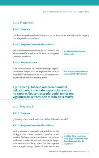 Guía de práctica clínica del recién nacido sano | 2013 Guía No.02

4.2.4. Pregunta 5
4.2.4.1. Pregunta

¿Está indicado el uso de succión nasal en recién nacidos sin factores de riesgo y
con adaptación espontánea?
4.2.4.2. Respuesta basada en la evidencia

Existe evidencia de que el uso de succión de la vía
aérea en recién nacidos sin factores de riesgo no
presenta beneficios.

Calidad de la evidencia:
Moderada

4.2.4.3. Recomendación

5. En recién nacidos sin factores de riesgo, vigorosos quienes tengan la vía aérea permeable se recomienda NO hacer succión de la vía aérea superior,
en particular no hacer succión nasal.

Recomendación fuerte en
contra de la intervención

4.3. Tópico 3. Manejo materno-neonatal
del posparto inmediato: separación versus
no separación, contacto piel a piel temprano,
vigilancia de la transición al lado de la madre
4.3.1. Pregunta 6
4.3.1.1. Pregunta

¿Cuándo y cómo se valora la reactividad del recién nacido?
4.3.1.2. Respuesta basada en la evidencia

No hay evidencia adecuada que valide la escala
de Apgar como factor pronóstico para los recién
nacidos. No hay evidencia de buena calidad que
evidencie la relación entre el puntaje de Apgar
y los desenlaces a largo plazo. Sin embargo no
existe ningún riesgo potencial para los recién

Calidad de la evidencia:
Muy baja, recomendación
basada en opinión de
expertos

Ministerio de Salud y Protección Social - Colciencias | 23

 