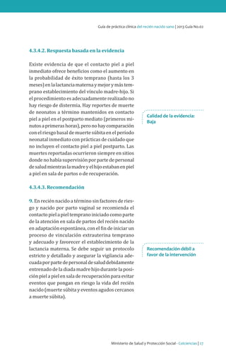 Guía de práctica clínica del recién nacido sano | 2013 Guía No.02

4.3.4.2. Respuesta basada en la evidencia

Existe evidencia de que el contacto piel a piel
inmediato ofrece beneficios como el aumento en
la probabilidad de éxito temprano (hasta los 3
meses) en la lactancia materna y mejor y más temprano establecimiento del vínculo madre-hijo. Si
el procedimiento es adecuadamente realizado no
hay riesgo de distermia. Hay reportes de muerte
de neonatos a término mantenidos en contacto
piel a piel en el postparto mediato (primeros minutos a primeras horas), pero no hay comparación
con el riesgo basal de muerte súbita en el período
neonatal inmediato con prácticas de cuidado que
no incluyen el contacto piel a piel postparto. Las
muertes reportadas ocurrieron siempre en sitios
donde no había supervisión por parte de personal
de salud mientras la madre y el hijo estaban en piel
a piel en sala de partos o de recuperación.

Calidad de la evidencia:
Baja

4.3.4.3. Recomendación

9. En recién nacido a término sin factores de riesgo y nacido por parto vaginal se recomienda el
contacto piel a piel temprano iniciado como parte
de la atención en sala de partos del recién nacido
en adaptación espontánea, con el fin de iniciar un
proceso de vinculación extrauterina temprano
y adecuado y favorecer el establecimiento de la
lactancia materna. Se debe seguir un protocolo
estricto y detallado y asegurar la vigilancia adecuada por parte de personal de salud debidamente
entrenado de la diada madre hijo durante la posición piel a piel en sala de recuperación para evitar
eventos que pongan en riesgo la vida del recién
nacido (muerte súbita y eventos agudos cercanos
a muerte súbita).

Recomendación débil a
favor de la intervención

Ministerio de Salud y Protección Social - Colciencias | 27

 