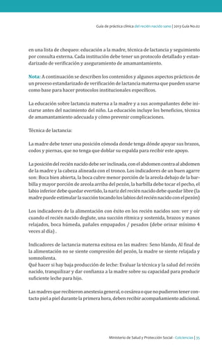 Guía de práctica clínica del recién nacido sano | 2013 Guía No.02

en una lista de chequeo: educación a la madre, técnica de lactancia y seguimiento
por consulta externa. Cada institución debe tener un protocolo detallado y estandarizado de verificación y aseguramiento de amamantamiento.
Nota: A continuación se describen los contenidos y algunos aspectos prácticos de
un proceso estandarizado de verificación de lactancia materna que pueden usarse
como base para hacer protocolos institucionales específicos.

La educación sobre lactancia materna a la madre y a sus acompañantes debe iniciarse antes del nacimiento del niño. La educación incluye los beneficios, técnica
de amamantamiento adecuada y cómo prevenir complicaciones.
Técnica de lactancia:

La madre debe tener una posición cómoda donde tenga dónde apoyar sus brazos,
codos y piernas, que no tenga que doblar su espalda para recibir este apoyo.

La posición del recién nacido debe ser inclinada, con el abdomen contra al abdomen
de la madre y la cabeza alineada con el tronco. Los indicadores de un buen agarre
son: Boca bien abierta, la boca cubre menor porción de la areola debajo de la barbilla y mayor porción de areola arriba del pezón, la barbilla debe tocar el pecho, el
labio inferior debe quedar evertido, la nariz del recién nacido debe quedar libre (la
madre puede estimular la succión tocando los labios del recién nacido con el pezón)
Los indicadores de la alimentación con éxito en los recién nacidos son: ver y oír
cuando el recién nacido deglute, una succión rítmica y sostenida, brazos y manos
relajados, boca húmeda, pañales empapados / pesados (debe orinar mínimo 4
veces al día) .
Indicadores de lactancia materna exitosa en las madres: Seno blando, Al final de
la alimentación no se siente compresión del pezón, la madre se siente relajada y
somnolienta.
Qué hacer si hay baja producción de leche: Evaluar la técnica y la salud del recién
nacido, tranquilizar y dar confianza a la madre sobre su capacidad para producir
suficiente leche para hijo.
Las madres que recibieron anestesia general, o cesárea o que no pudieron tener contacto piel a piel durante la primera hora, deben recibir acompañamiento adicional.

Ministerio de Salud y Protección Social - Colciencias | 35

 