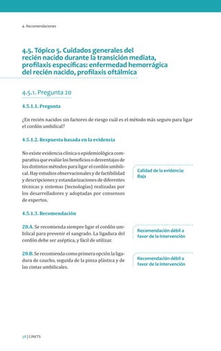 4. Recomendaciones

4.5. Tópico 5. Cuidados generales del
recién nacido durante la transición mediata,
profilaxis específicas: enfermedad hemorrágica
del recién nacido, profilaxis oftálmica
4.5.1. Pregunta 20
4.5.1.1. Pregunta

¿En recién nacidos sin factores de riesgo cuál es el método más seguro para ligar
el cordón umbilical?
4.5.1.2. Respuesta basada en la evidencia

No existe evidencia clínica o epidemiológica comparativa que evalúe los beneficios o desventajas de
los distintos métodos para ligar el cordón umbilical. Hay estudios observacionales y de factibilidad
y descripciones y estandarizaciones de diferentes
técnicas y sistemas (tecnologías) realizadas por
los desarrolladores y adoptadas por consensos
de expertos.

Calidad de la evidencia:
Baja

4.5.1.3. Recomendación

20.A. Se recomienda siempre ligar el cordón umbilical para prevenir el sangrado. La ligadura del
cordón debe ser aséptica, y fácil de utilizar.
20.B. Se recomienda como primera opción la ligadura de caucho, seguida de la pinza plástica y de
las cintas umbilicales.

38 | CINETS

Recomendación débil a
favor de la intervención

Recomendación débil a
favor de la intervención

 