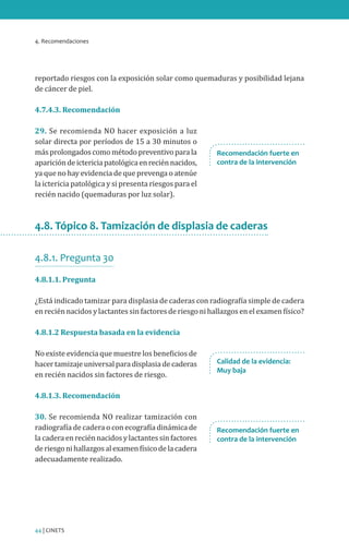 4. Recomendaciones

reportado riesgos con la exposición solar como quemaduras y posibilidad lejana
de cáncer de piel.
4.7.4.3. Recomendación

29. Se recomienda NO hacer exposición a luz
solar directa por períodos de 15 a 30 minutos o
más prolongados como método preventivo para la
aparición de ictericia patológica en recién nacidos,
ya que no hay evidencia de que prevenga o atenúe
la ictericia patológica y si presenta riesgos para el
recién nacido (quemaduras por luz solar).

Recomendación fuerte en
contra de la intervención

4.8. Tópico 8. Tamización de displasia de caderas
4.8.1. Pregunta 30
4.8.1.1. Pregunta

¿Está indicado tamizar para displasia de caderas con radiografía simple de cadera
en recién nacidos y lactantes sin factores de riesgo ni hallazgos en el examen físico?
4.8.1.2 Respuesta basada en la evidencia

No existe evidencia que muestre los beneficios de
hacer tamizaje universal para displasia de caderas
en recién nacidos sin factores de riesgo.

Calidad de la evidencia:
Muy baja

4.8.1.3. Recomendación

30. Se recomienda NO realizar tamización con
radiografía de cadera o con ecografía dinámica de
la cadera en recién nacidos y lactantes sin factores
de riesgo ni hallazgos al examen físico de la cadera
adecuadamente realizado.

44 | CINETS

Recomendación fuerte en
contra de la intervención

 