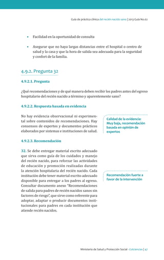Guía de práctica clínica del recién nacido sano | 2013 Guía No.02

•	 Facilidad en la oportunidad de consulta

•	 Asegurar que no haya largas distancias entre el hospital o centro de
salud y la casa y que la hora de salida sea adecuada para la seguridad
y confort de la familia.

4.9.2. Pregunta 32
4.9.2.1. Pregunta

¿Qué recomendaciones y de qué manera deben recibir los padres antes del egreso
hospitalario del recién nacido a término y aparentemente sano?
4.9.2.2. Respuesta basada en evidencia

No hay evidencia observacional ni experimental sobre contenidos de recomendaciones. Hay
consensos de expertos y documentos prácticos
elaborados por sistemas e instituciones de salud.

Calidad de la evidencia:
Muy baja, recomendación
basada en opinión de
expertos

4.9.2.3. Recomendación

32. Se debe entregar material escrito adecuado
que sirva como guía de los cuidados y manejo
del recién nacido, para reforzar las actividades
de educación y promoción realizadas durante
la atención hospitalaria del recién nacido. Cada
institución debe tener material escrito adecuado
disponible para entregar a los padres al egreso.
Consultar documento anexo “Recomendaciones
de salida para padres de recién nacidos sanos sin
factores de riesgo”, que sirve como referente para
adoptar, adaptar o producir documentos institucionales para padres en cada institución que
atiende recién nacidos.

Recomendación fuerte a
favor de la intervención

Ministerio de Salud y Protección Social - Colciencias | 47

 
