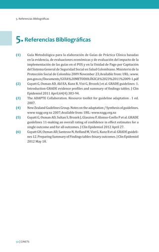 5. Referencias Bibliográficas

5. Referencias Bibliográficas
(1) 	

(2) 	
(3) 	
(4) 	
(5) 	

(6) 	

Guía Metodológica para la elaboración de Guías de Práctica Clínica basadas
en la evidencia, de evaluaciones económicas y de evaluación del impacto de la
implementación de las guías en el POS y en la Unidad de Pago por Capitación
del Sistema General de Seguridad Social en Salud Colombiano. Ministerio de la
Protección Social de Colombia 2009 November 23;Available from: URL: www.
pos.gov.co/Documents/GUIA%20METODOLÓGICA%2023%2011%2009-1.pdf
Guyatt G, Oxman AD, Akl EA, Kunz R, Vist G, Brozek J et al. GRADE guidelines: 1.
Introduction-GRADE evidence profiles and summary of findings tables. J Clin
Epidemiol 2011 April;64(4):383-94.
The ADAPTE Collaboration. Resource toolkit for guideline adaptation . 1 ed.
2007.
New Zealand Gudelines Group. Notes on the adaptation / Synthesis of guidelines.
www nzgg org nz 2007;Available from: URL: www.nzgg.org.nz
Guyatt G, Oxman AD, Sultan S, Brozek J, Glasziou P, Alonso-Coello P et al. GRADE
guidelines 11-making an overall rating of confidence in effect estimates for a
single outcome and for all outcomes. J Clin Epidemiol 2012 April 27.
Guyatt GH, Oxman AD, Santesso N, Helfand M, Vist G, Kunz R et al. GRADE guidelines 12. Preparing Summary of Findings tables-binary outcomes. J Clin Epidemiol
2012 May 18.

50 | CINETS

 