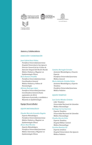 Autores y Colaboradores
DIRECCIÓN Y COORDINACIÓN
Juan Gabriel Ruiz Peláez
Pontificia Universidad Javeriana
Hospital Universitario San Ignacio
Director General de las 6 Guías de
Atención Integral del Recién Nacido
Médico Pediatra y Magister en
Epidemiología Clínica
Rocío Romero Pradilla
Pontificia Universidad Javeriana
Coordinadora General
Médica Pediatra y Fellow de
Neonatología
Adriana Buitrago López
Pontificia Universidad Javeriana
Coordinadora General (hasta
septiembre de 2011)
Enfermera licenciada y candidata a
Maestría en Epidemiología
Equipo Desarrollador
EQUIPO METODOLÓGICO
Claudia Marcela Granados Rugeles
Experto Metodológico
Pontificia Universidad Javeriana
Médica Pediatra y Magister en
Epidemiología Clínica
Álvaro Ruiz Morales
Experto Metodológico
Pontificia Universidad Javeriana
Médico Internista y Magister en
Epidemiología Clínica

Catalina Barragán Corrales
Asistente Metodológica y Usuaria
Experta
Pontificia Universidad Javeriana
Médica General
María Adelaida Córdoba Núñez
Asistente Metodológica y Experta
Temática
Pontificia Universidad Javeriana
Médica Pediatra
EQUIPO TEMÁTICO
Luis Carlos Méndez Córdoba
Líder Temático
Universidad Nacional de Colombia
Médico Neonatólogo
Santiago Currea Guerrero
Experto Temático
Universidad Nacional de Colombia
Médico Neonatólogo
Claudia Alarcón Ávila
Experta Temática
Hospital Militar Central
Médica Neonatóloga
Carolina Ramírez Gil
Experta temática
Hospital Universitario San Ignacio
Médica Pediatra

 